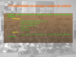 Favorecer a adquisición por parte do alumno@ das rutinas  dentro do seu grupo de referencia: ENTRADAS - Poñerse na fila antes da entrada na aula. - Colgar o seu abrigo e mochila. - Elixir o encargad@ do día. - Pasar lista. - Poñer a data... SAÍDAS - Que o alumno non se angustie ó ver marchar ós demais compañeiros e compañeiras.   Puntualidade na entrada e saída do colexio 