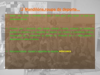 Mandilóns,roupa de deporte... Deben traer posto o mandilón da casa e unha gorra para deixar na aula para protexerse do sol. Procurar que o alumno/a veña vestido cómodo a escola, evitando na medida do posible os cinturóns e as zapatillas de deporte con cordóns e cremalleras (velcro), favorecendo así a autonomía do alumno no momento de ir ó baño,calzarse e descalzarse a volta do recreo. Psicomotricidade: chandal e zapatillas de deporte. MÉRCORES 