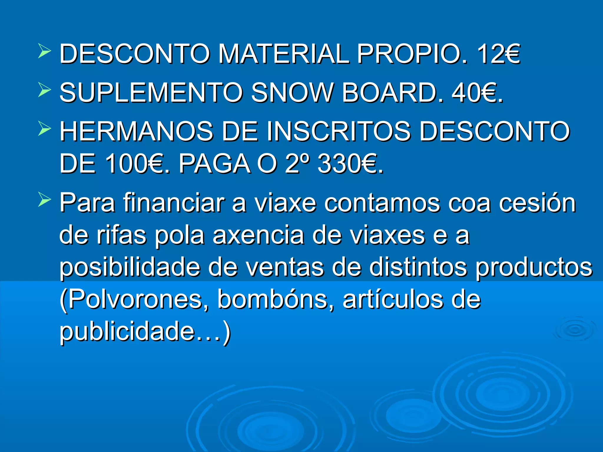  DESCONTO MATERIAL PROPIO. 12€DESCONTO MATERIAL PROPIO. 12€
 SUPLEMENTO SNOW BOARD. 40€.SUPLEMENTO SNOW BOARD. 40€.
 HERMANOS DE INSCRITOS DESCONTOHERMANOS DE INSCRITOS DESCONTO
DE 100€. PAGA O 2º 330€.DE 100€. PAGA O 2º 330€.
 Para financiar a viaxe contamos coa cesiónPara financiar a viaxe contamos coa cesión
de rifas pola axencia de viaxes e ade rifas pola axencia de viaxes e a
posibilidade de ventas de distintos productosposibilidade de ventas de distintos productos
(Polvorones, bombóns, artículos de(Polvorones, bombóns, artículos de
publicidade…)publicidade…)
 
