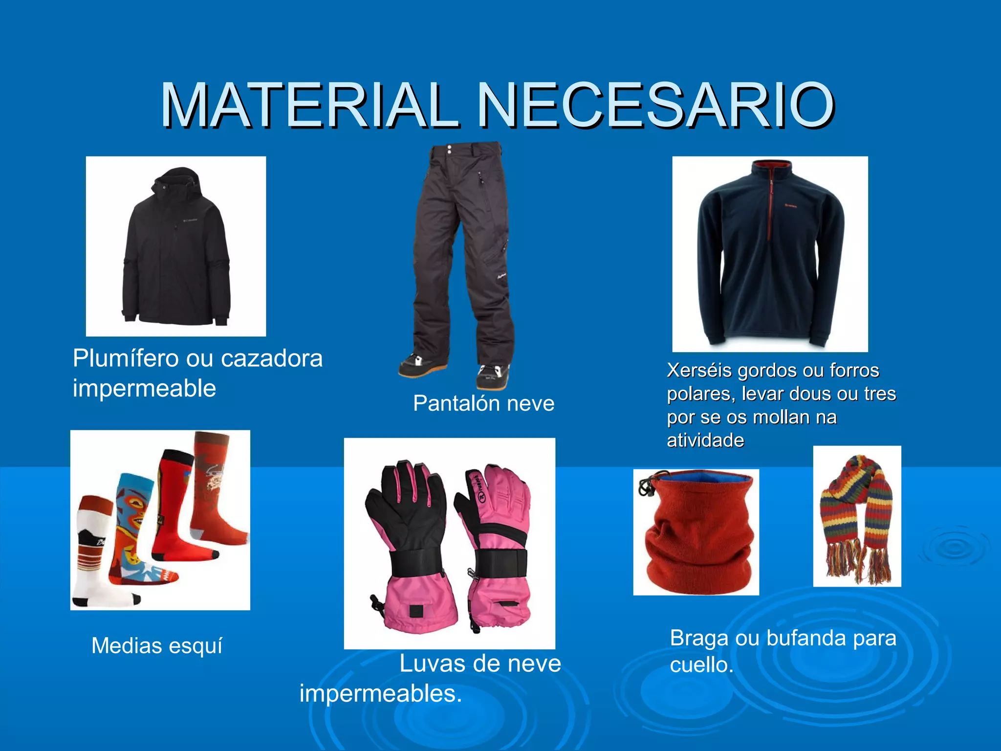 MATERIAL NECESARIOMATERIAL NECESARIO
Pantalón neve
Plumífero ou cazadora
impermeable
Xerséis gordos ou forrosXerséis gordos ou forros
polares, levar dous ou trespolares, levar dous ou tres
por se os mollan napor se os mollan na
atividadeatividade
Medias esquí
Luvas de neve
impermeables.
Braga ou bufanda para
cuello.
 