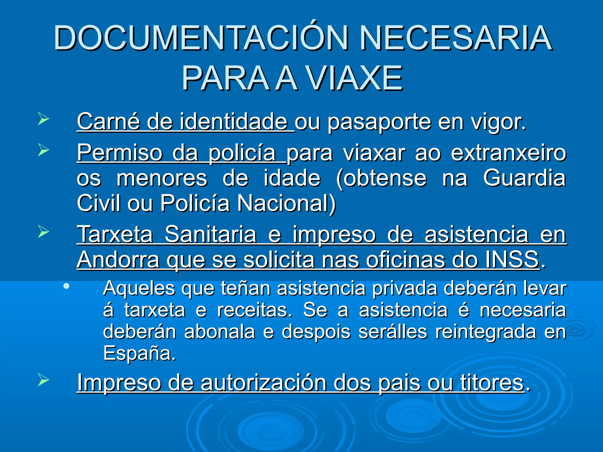 DOCUMENTACIÓN NECESARIADOCUMENTACIÓN NECESARIA
PARA A VIAXEPARA A VIAXE
 Carné de identidadeCarné de identidade ou pasaporte en vigor.ou pasaporte en vigor.
 Permiso da policíaPermiso da policía para viaxar ao extranxeiropara viaxar ao extranxeiro
os menores de idade (obtense na Guardiaos menores de idade (obtense na Guardia
Civil ou Policía Nacional)Civil ou Policía Nacional)
 Tarxeta Sanitaria e impreso de asistencia enTarxeta Sanitaria e impreso de asistencia en
Andorra que se solicita nas oficinas do INSSAndorra que se solicita nas oficinas do INSS..

Aqueles que teñan asistencia privada deberán levarAqueles que teñan asistencia privada deberán levar
á tarxeta e receitas. Se a asistencia é necesariaá tarxeta e receitas. Se a asistencia é necesaria
deberán abonala e despois serálles reintegrada endeberán abonala e despois serálles reintegrada en
España.España.
 Impreso de autorización dos pais ou titoresImpreso de autorización dos pais ou titores..
 