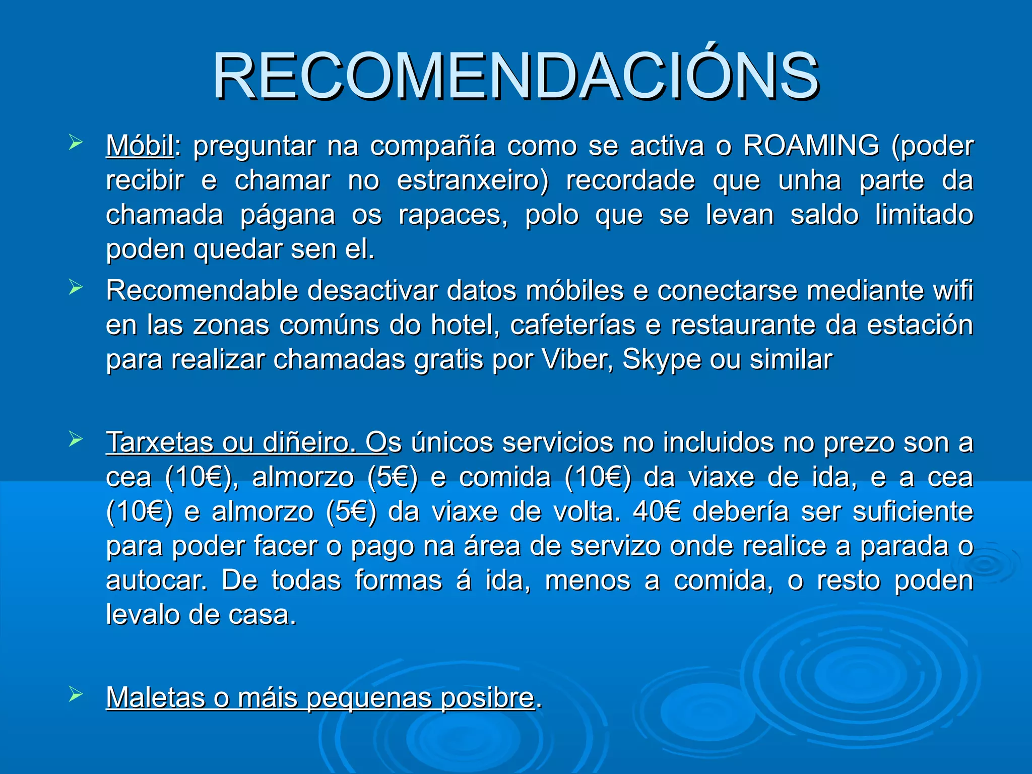 RECOMENDACIÓNSRECOMENDACIÓNS
 MóbilMóbil: preguntar na compañía como se activa o ROAMING (poder: preguntar na compañía como se activa o ROAMING (poder
recibir e chamar no estranxeiro) recordade que unha parte darecibir e chamar no estranxeiro) recordade que unha parte da
chamada págana os rapaces, polo que se levan saldo limitadochamada págana os rapaces, polo que se levan saldo limitado
poden quedar sen el.poden quedar sen el.
 Recomendable desactivar datos móbiles e conectarse mediante wifiRecomendable desactivar datos móbiles e conectarse mediante wifi
en las zonas comúns do hotel, cafeterías e restaurante da estaciónen las zonas comúns do hotel, cafeterías e restaurante da estación
para realizar chamadas gratis por Viber, Skype ou similarpara realizar chamadas gratis por Viber, Skype ou similar
 Tarxetas ou diñeiro. OTarxetas ou diñeiro. Os únicos servicios no incluidos no prezo son as únicos servicios no incluidos no prezo son a
cea (10€), almorzo (5€) e comida (10€) da viaxe de ida, e a ceacea (10€), almorzo (5€) e comida (10€) da viaxe de ida, e a cea
(10€) e almorzo (5€) da viaxe de volta. 40€ debería ser suficiente(10€) e almorzo (5€) da viaxe de volta. 40€ debería ser suficiente
para poder facer o pago na área de servizo onde realice a parada opara poder facer o pago na área de servizo onde realice a parada o
autocar. De todas formas á ida, menos a comida, o resto podenautocar. De todas formas á ida, menos a comida, o resto poden
levalo de casa.levalo de casa.
 Maletas o máis pequenas posibreMaletas o máis pequenas posibre..
 
