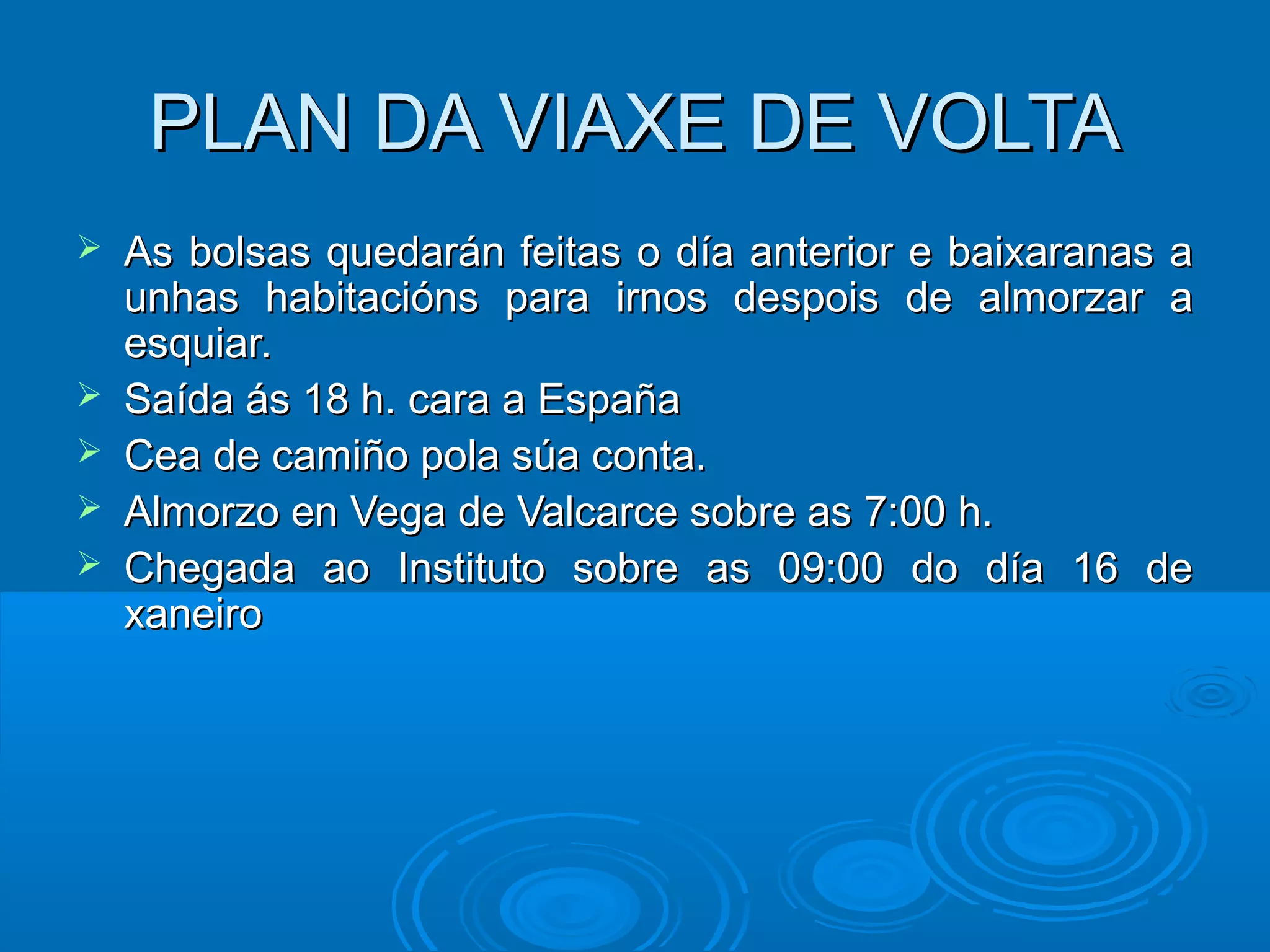 PLAN DA VIAXE DE VOLTAPLAN DA VIAXE DE VOLTA
 As bolsas quedarán feitas o día anterior e baixaranas aAs bolsas quedarán feitas o día anterior e baixaranas a
unhas habitacións para irnos despois de almorzar aunhas habitacións para irnos despois de almorzar a
esquiar.esquiar.
 Saída ás 18 h. cara a EspañaSaída ás 18 h. cara a España
 Cea de camiño pola súa conta.Cea de camiño pola súa conta.
 Almorzo en Vega de Valcarce sobre as 7:00 h.Almorzo en Vega de Valcarce sobre as 7:00 h.
 Chegada ao Instituto sobre as 09:00 do día 16 deChegada ao Instituto sobre as 09:00 do día 16 de
xaneiroxaneiro
 