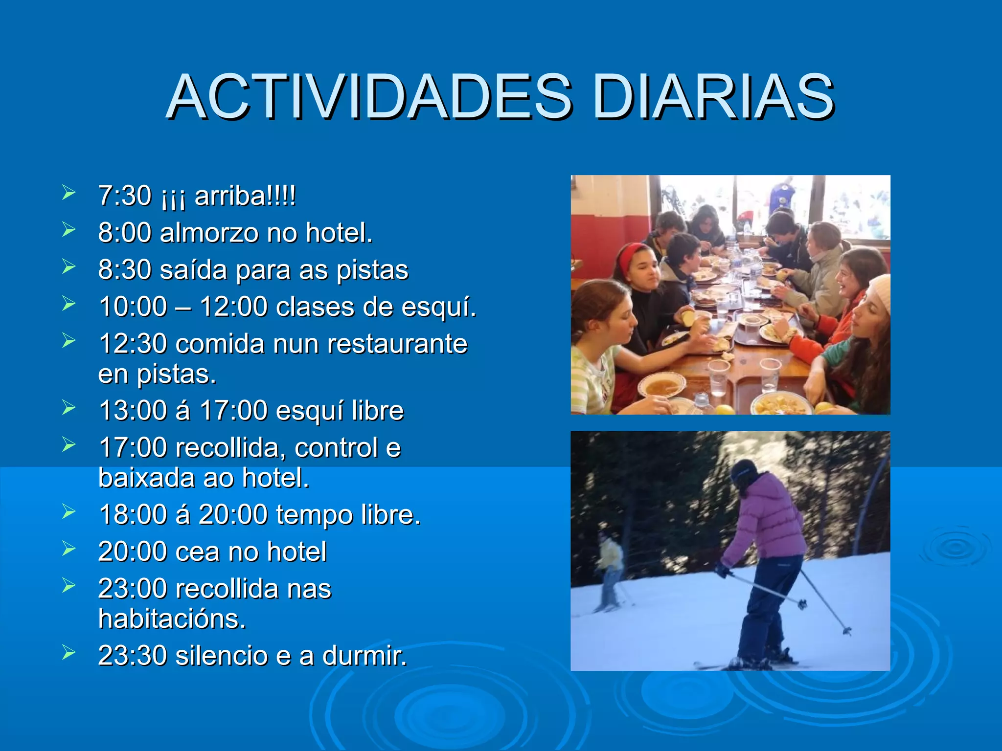 ACTIVIDADES DIARIASACTIVIDADES DIARIAS
 7:30 ¡¡¡ arriba!!!!7:30 ¡¡¡ arriba!!!!
 8:00 almorzo no hotel.8:00 almorzo no hotel.
 8:30 saída para as pistas8:30 saída para as pistas
 10:00 – 12:00 clases de esquí.10:00 – 12:00 clases de esquí.
 12:30 comida nun restaurante12:30 comida nun restaurante
en pistas.en pistas.
 13:00 á 17:00 esquí libre13:00 á 17:00 esquí libre
 17:00 recollida, control e17:00 recollida, control e
baixada ao hotel.baixada ao hotel.
 18:00 á 20:00 tempo libre.18:00 á 20:00 tempo libre.
 20:00 cea no hotel20:00 cea no hotel
 23:00 recollida nas23:00 recollida nas
habitacións.habitacións.
 23:30 silencio e a durmir.23:30 silencio e a durmir.
 
