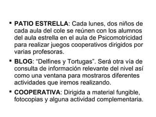  PATIO ESTRELLA: Cada lunes, dos niños de
cada aula del cole se reúnen con los alumnos
del aula estrella en el aula de Psicomotricidad
para realizar juegos cooperativos dirigidos por
varias profesoras.
 BLOG: “Delfines y Tortugas”. Será otra vía de
consulta de información relevante del nivel así
como una ventana para mostraros diferentes
actividades que iremos realizando.
 COOPERATIVA: Dirigida a material fungible,
fotocopias y alguna actividad complementaria.
 