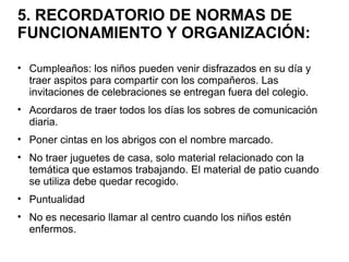 5. RECORDATORIO DE NORMAS DE
FUNCIONAMIENTO Y ORGANIZACIÓN:
• Cumpleaños: los niños pueden venir disfrazados en su día y
traer aspitos para compartir con los compañeros. Las
invitaciones de celebraciones se entregan fuera del colegio.
• Acordaros de traer todos los días los sobres de comunicación
diaria.
• Poner cintas en los abrigos con el nombre marcado.
• No traer juguetes de casa, solo material relacionado con la
temática que estamos trabajando. El material de patio cuando
se utiliza debe quedar recogido.
• Puntualidad
• No es necesario llamar al centro cuando los niños estén
enfermos.
 