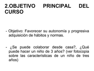 2.OBJETIVO PRINCIPAL DEL
CURSO
- Objetivo: Favorecer su autonomía y progresiva
adquisición de hábitos y normas.
- ¿Se puede colaborar desde casa?, ¿Qué
puede hacer un niño de 3 años? (ver fotocopia
sobre las características de un niño de tres
años)
 