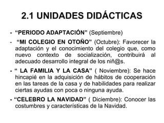 2.1 UNIDADES DIDÁCTICAS
- “PERIODO ADAPTACIÓN” (Septiembre)
- “MI COLEGIO EN OTOÑO” (Octubre): Favorecer la
adaptación y el conocimiento del colegio que, como
nuevo contexto de socialización, contribuirá al
adecuado desarrollo integral de los niñ@s.
- “ LA FAMILIA Y LA CASA” ( Noviembre): Se hace
hincapié en la adquisición de hábitos de cooperación
en las tareas de la casa y de habilidades para realizar
ciertas ayudas con poca o ninguna ayuda.
- “CELEBRO LA NAVIDAD” ( Diciembre): Conocer las
costumbres y características de la Navidad.
 