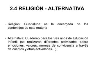 2.4 RELIGIÓN - ALTERNATIVA
- Religión: Guadalupe es la encargada de los
contenidos de esta materia
- Alternativa: Cuaderno para los tres años de Educación
Infantil (se realizarán diferentes actividades sobre
emociones, valores, normas de convivencia a través
de cuentos y otras actividades…)
 