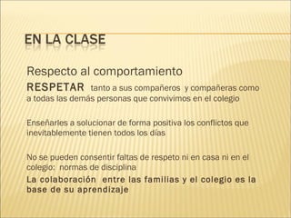 Respecto al comportamiento 
RESPETAR tanto a sus compañeros y compañeras como 
a todas las demás personas que convivimos en el colegio 
Enseñarles a solucionar de forma positiva los conflictos que 
inevitablemente tienen todos los días 
No se pueden consentir faltas de respeto ni en casa ni en el 
colegio: normas de disciplina 
La colaboración entre las familias y el colegio es la 
base de su aprendizaje 
 