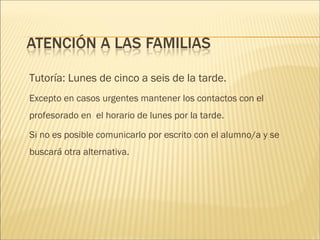 Tutoría: Lunes de cinco a seis de la tarde. 
Excepto en casos urgentes mantener los contactos con el 
profesorado en el horario de lunes por la tarde. 
Si no es posible comunicarlo por escrito con el alumno/a y se 
buscará otra alternativa. 
 
