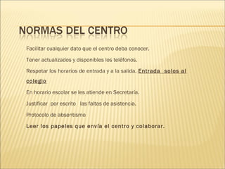 Facilitar cualquier dato que el centro deba conocer. 
Tener actualizados y disponibles los teléfonos. 
Respetar los horarios de entrada y a la salida. Entrada solos al 
colegio 
En horario escolar se les atiende en Secretaría. 
Justificar por escrito las faltas de asistencia. 
Protocolo de absentismo 
Leer los papeles que envía el centro y colaborar. 
 