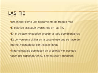 Ordenador como una herramienta de trabajo más 
El objetivo es seguir avanzando en las TIC 
En el colegio no pueden acceder a todo tipo de páginas 
Es conveniente vigilar en la casa el uso que se hace de 
internet y establecer controles o filtros 
Mirar el trabajo que hacen en el colegio y el uso que 
hacen del ordenador en su tiempo libre y orientarlo 
 