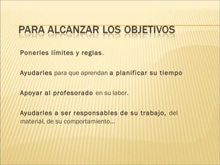 Ponerles límites y reglas. 
Ayudarles para que aprendan a planificar su tiempo 
Apoyar al profesorado en su labor. 
Ayudarles a ser responsables de su trabajo, del 
material, de su comportamiento... 
 