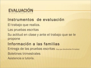 Instrumentos de evaluación 
El trabajo que realiza. 
Las pruebas escritas 
Su actitud en clase y ante el trabajo que se le 
propone 
Información a las familias 
Entrega de las pruebas escritas (hay que devolverlas firmadas) 
Boletines trimestrales 
Asistencia a tutoría. 
 