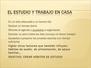 En un sitio adecuado y un horario fijo 
Dedicar un tiempo diario 
Mirarles la agenda y ayudarles a organizarse 
Estudiar un poco todos los días (aunque no lleven trabajo) 
Ayudarles a preparar las pruebas escritas con tiempo 
suficiente 
Vigilar otros factores que también influyen: 
hábitos de sueño, de alimentación, de apoyo 
familiar... 
OBJETIVO: CREAR HÁBITOS DE ESTUDIO 
 