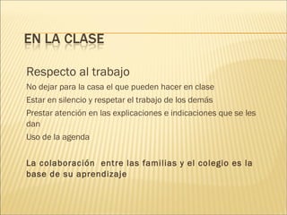Respecto al trabajo 
No dejar para la casa el que pueden hacer en clase 
Estar en silencio y respetar el trabajo de los demás 
Prestar atención en las explicaciones e indicaciones que se les 
dan 
Uso de la agenda 
La colaboración entre las familias y el colegio es la 
base de su aprendizaje 
 