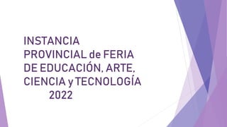 INSTANCIA
PROVINCIAL de FERIA
DE EDUCACIÓN, ARTE,
CIENCIA y TECNOLOGÍA
2022
 
