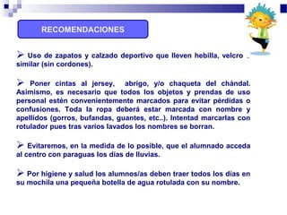 RECOMENDACIONES
 Uso de zapatos y calzado deportivo que lleven hebilla, velcro o
similar (sin cordones).
 Poner cintas al jersey, abrigo, y/o chaqueta del chándal.
Asimismo, es necesario que todos los objetos y prendas de uso
personal estén convenientemente marcados para evitar pérdidas o
confusiones. Toda la ropa deberá estar marcada con nombre y
apellidos (gorros, bufandas, guantes, etc..). Intentad marcarlas con
rotulador pues tras varios lavados los nombres se borran.
 Evitaremos, en la medida de lo posible, que el alumnado acceda
al centro con paraguas los días de lluvias.
 Por higiene y salud los alumnos/as deben traer todos los días en
su mochila una pequeña botella de agua rotulada con su nombre.
 