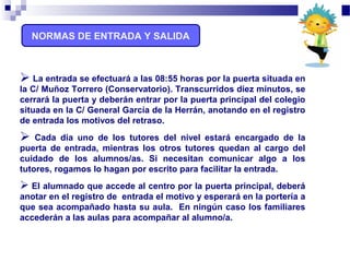 NORMAS DE ENTRADA Y SALIDA
 La entrada se efectuará a las 08:55 horas por la puerta situada en
la C/ Muñoz Torrero (Conservatorio). Transcurridos diez minutos, se
cerrará la puerta y deberán entrar por la puerta principal del colegio
situada en la C/ General García de la Herrán, anotando en el registro
de entrada los motivos del retraso.
 Cada día uno de los tutores del nivel estará encargado de la
puerta de entrada, mientras los otros tutores quedan al cargo del
cuidado de los alumnos/as. Si necesitan comunicar algo a los
tutores, rogamos lo hagan por escrito para facilitar la entrada.
 El alumnado que accede al centro por la puerta principal, deberá
anotar en el registro de entrada el motivo y esperará en la portería a
que sea acompañado hasta su aula. En ningún caso los familiares
accederán a las aulas para acompañar al alumno/a.
 