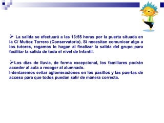  La salida se efectuará a las 13:55 horas por la puerta situada en
la C/ Muñoz Torrero (Conservatorio). Si necesitan comunicar algo a
los tutores, rogamos lo hagan al finalizar la salida del grupo para
facilitar la salida de todo el nivel de Infantil.
Los días de lluvia, de forma excepcional, los familiares podrán
acceder al aula a recoger al alumnado.
Intentaremos evitar aglomeraciones en los pasillos y las puertas de
acceso para que todos puedan salir de manera correcta.
 