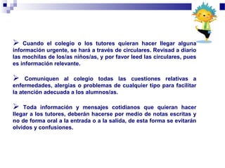  Cuando el colegio o los tutores quieran hacer llegar alguna
información urgente, se hará a través de circulares. Revisad a diario
las mochilas de los/as niños/as, y por favor leed las circulares, pues
es información relevante.
 Comuniquen al colegio todas las cuestiones relativas a
enfermedades, alergias o problemas de cualquier tipo para facilitar
la atención adecuada a los alumnos/as.
 Toda información y mensajes cotidianos que quieran hacer
llegar a los tutores, deberán hacerse por medio de notas escritas y
no de forma oral a la entrada o a la salida, de esta forma se evitarán
olvidos y confusiones.
 