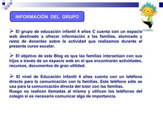 INFORMACIÓN DEL GRUPO
 El grupo de educación infantil 4 años C cuenta con un espacio
web destinado a ofrecer información a las familias, alumnado y
resto de docentes sobre la actividad que realizamos durante el
presente curso escolar.
 El objetivo de este Blog es que las familias interactúen con sus
hijos a través de un espacio web en el que encontrarán actividades,
recursos, documentos de gran utilidad.
 El nivel de Educación Infantil 4 años cuenta con un teléfono
directo para la comunicación con la familias. Este teléfono sólo se
usa para la comunicación directa del tutor con las familias.
Ruego no realicen llamadas al mismo y utilicen los teléfonos del
colegio si es necesario comunicar algo de importancia.
 