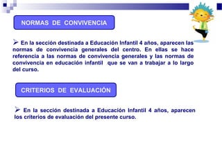 NORMAS DE CONVIVENCIA
 En la sección destinada a Educación Infantil 4 años, aparecen
los criterios de evaluación del presente curso.
CRITERIOS DE EVALUACIÓN
 En la sección destinada a Educación Infantil 4 años, aparecen las
normas de convivencia generales del centro. En ellas se hace
referencia a las normas de convivencia generales y las normas de
convivencia en educación infantil que se van a trabajar a lo largo
del curso.
 