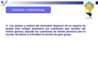 RUEGOS Y PREGUNTAS
 Los padres y madres del alumnado disponen de un espacio de
tiempo para realizar peticiones y/o cuestiones que resulten del
interés general, dejando las cuestiones de interés personal para la
reunión de tutoría o al finalizar la reunión de gran grupo.
 