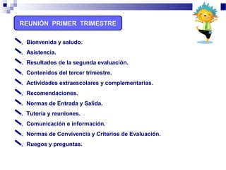 REUNIÓN PRIMER TRIMESTRE
 Bienvenida y saludo.
 Asistencia.
 Resultados de la segunda evaluación.
 Contenidos del tercer trimestre.
 Actividades extraescolares y complementarias.
 Recomendaciones.
 Normas de Entrada y Salida.
 Tutoría y reuniones.
 Comunicación e información.
 Normas de Convivencia y Criterios de Evaluación.
 Ruegos y preguntas.
 