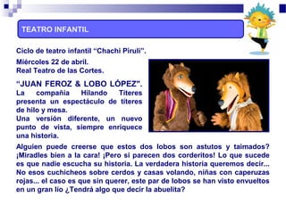 TEATRO INFANTIL
Miércoles 22 de abril.
Real Teatro de las Cortes.
“JUAN FEROZ & LOBO LÓPEZ".
La compañía Hilando Títeres
presenta un espectáculo de títeres
de hilo y mesa.
Una versión diferente, un nuevo
punto de vista, siempre enriquece
una historia.
Alguien puede creerse que estos dos lobos son astutos y taimados?
¡Miradles bien a la cara! ¡Pero si parecen dos corderitos! Lo que sucede
es que nadie escucha su historia. La verdadera historia queremos decir...
No esos cuchicheos sobre cerdos y casas volando, niñas con caperuzas
rojas... el caso es que sin querer, este par de lobos se han visto envueltos
en un gran lío ¿Tendrá algo que decir la abuelita?
Ciclo de teatro infantil “Chachi Piruli”.
 