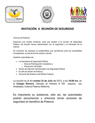 :
INVITACIÓN A REUNIÓN DE SEGURIDAD
Vecinos de Polanco:
Hacemos una cordial invitación, para que asistan a la reunión de Seguridad
Pública. Se tocarán temas relacionados con la seguridad y el bienestar de la
colonia.
Es momento de expresar la problemática que percibimos ante las autoridades
competentes, ya sea de forma verbal o escrita.
Asistirán autoridades de:
 La Secretaria de Seguridad Pública
o Área de Participación Ciudadana y
o Prevención del Delito
 Centro de Atención del Secretario de Seguridad Pública
 El Jefe de Sector de Polanco,
 Personal del Gobierno del Distrito Federal.
La reunión es el día martes 23 de Julio del 2013, a las 18:00 hrs. en
el Colegio Romera, Ubicado en Homero # 720 esquina con
Aristóteles, Colonia Polanco Reforma.
Es importante su asistencia, sólo así, las autoridades
podrán escucharnos y entonces tomar acciones de
seguridad en beneficio de Polanco.
 