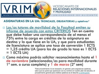 ASIGNATURAS EN LA UA: TRONCALES, OBLIGATORIAS y optativas*
 Los/as tutores de movilidad de la Facultad emiten su
 informe de acuerdo con estos CRITERIOS Ten en cuenta
 que debe haber una correspondencia de al menos el
 75% entre la carga en créditos de la asignatura en
 destino y la que tiene en la UA, y que para estudiantes
 de licenciatura se aplica una tasa de conversión 1 ECTS
 = 1,25 crédito UA (para los de grado la tasa es 1 ECTS
 = 1 ECTS UA)
 Como máximo podrás solicitar reconocimientos hasta el 1
 de noviembre (seleccionados/as para movilidad durante
 1º sem. o curso completo) y 1 de marzo (2º sem)
                     *Este procedimiento no es necesario, en general, para asignaturas optativas,
                     salvo que se quiera que aparezcan con su nombre en nuestro plan de estudios; el
                     procedimiento general para créditos optativos es el descrito a continuación.
 