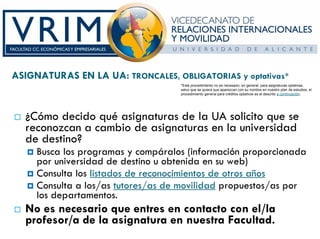 ASIGNATURAS EN LA UA: TRONCALES, OBLIGATORIAS y optativas*
                                    *Este procedimiento no es necesario, en general, para asignaturas optativas,
                                    salvo que se quiera que aparezcan con su nombre en nuestro plan de estudios; el
                                    procedimiento general para créditos optativos es el descrito a continuación.




  ¿Cómo decido qué asignaturas de la UA solicito que se
  reconozcan a cambio de asignaturas en la universidad
  de destino?
     Busca los programas y compáralos (información proporcionada
     por universidad de destino u obtenida en su web)
     Consulta los listados de reconocimientos de otros años
     Consulta a los/as tutores/as de movilidad propuestos/as por
     los departamentos.
  No es necesario que entres en contacto con el/la
  profesor/a de la asignatura en nuestra Facultad.
 