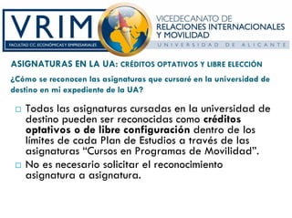 ASIGNATURAS EN LA UA: CRÉDITOS OPTATIVOS Y LIBRE ELECCIÓN
¿Cómo se reconocen las asignaturas que cursaré en la universidad de
destino en mi expediente de la UA?

   Todas las asignaturas cursadas en la universidad de
   destino pueden ser reconocidas como créditos
   optativos o de libre configuración dentro de los
   límites de cada Plan de Estudios a través de las
   asignaturas “Cursos en Programas de Movilidad”.
   No es necesario solicitar el reconocimiento
   asignatura a asignatura.
 