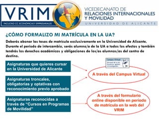 ¿CÓMO FORMALIZO MI MATRÍCULA EN LA UA?
Deberás abonar las tasas de matrícula exclusivamente en la Universidad de Alicante.
Durante el período de intercambio, serás alumno/a de la UA a todos los efectos y también
tendrás los derechos académicos y obligaciones de los/as alumnos/as del centro de
destino.

Asignaturas que quieres cursar
en la Universidad de Alicante
                                                   A través del Campus Virtual
Asignaturas troncales,
obligatorias y optativas con
reconocimiento previo aprobado
                                                    A través del formulario
Asignaturas reconocidas a                         online disponible en período
través de “Cursos en Programas                     de matrícula en la web del
de Movilidad”                                                VRIM
 
