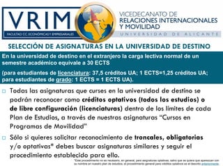 SELECCIÓN DE ASIGNATURAS EN LA UNIVERSIDAD DE DESTINO
En la universidad de destino en el extranjero la carga lectiva normal de un
semestre académico equivale a 30 ECTS
(para estudiantes de licenciatura: 37,5 créditos UA; 1 ECTS=1,25 créditos UA;
para estudiantes de grado: 1 ECTS = 1 ECTS UA).

  Todas las asignaturas que curses en la universidad de destino se
  podrán reconocer como créditos optativos (todos los estudios) o
  de libre configuración (licenciaturas) dentro de los límites de cada
  Plan de Estudios, a través de nuestras asignaturas “Cursos en
  Programas de Movilidad”
  Sólo si quieres solicitar reconocimiento de troncales, obligatorias
  y/o optativas* debes buscar asignaturas similares y seguir el
  procedimiento establecido para ello.
                           *Este procedimiento no es necesario, en general, para asignaturas optativas, salvo que se quiera que aparezcan con
                           su nombre en nuestro plan de estudios; el procedimiento general para créditos optativos es el descrito anteriormente.
 