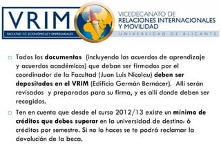 Todos los documentos (incluyendo los acuerdos de aprendizaje
y acuerdos académicos) que deban ser firmados por el
coordinador de la Facultad (Juan Luis Nicolau) deben ser
depositados en el VRIM (Edificio Germán Bernácer). Allí serán
revisados y preparados para su firma, y es allí donde deben ser
recogidos.
Ten en cuenta que desde el curso 2012/13 existe un mínimo de
créditos que debes superar en la universidad de destino: 6
créditos por semestre. Si no lo haces se te podrá reclamar la
devolución de la beca.
 