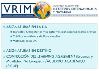 ASIGNATURAS EN LA UA
   Troncales, Obligatorias y/o optativas (con reconocimiento previo)
   Créditos optativos y de libre elección
   Matrícula en la UA


ASIGNATURAS EN DESTINO
CONFECCIÓN DEL LEARNING AGREEMENT (Erasmus y
Movilidad No Europea) /ACUERDO ACADÉMICO
(SICUE)
 