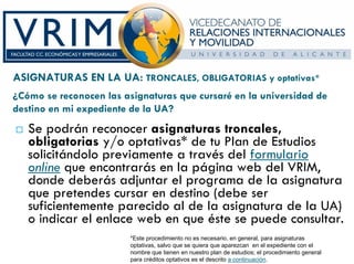 ASIGNATURAS EN LA UA: TRONCALES, OBLIGATORIAS y optativas*
¿Cómo se reconocen las asignaturas que cursaré en la universidad de
destino en mi expediente de la UA?
   Se podrán reconocer asignaturas troncales,
   obligatorias y/o optativas* de tu Plan de Estudios
   solicitándolo previamente a través del formulario
   online que encontrarás en la página web del VRIM,
   donde deberás adjuntar el programa de la asignatura
   que pretendes cursar en destino (debe ser
   suficientemente parecido al de la asignatura de la UA)
   o indicar el enlace web en que éste se puede consultar.
                         *Este procedimiento no es necesario, en general, para asignaturas
                         optativas, salvo que se quiera que aparezcan en el expediente con el
                         nombre que tienen en nuestro plan de estudios; el procedimiento general
                         para créditos optativos es el descrito a continuación.
 