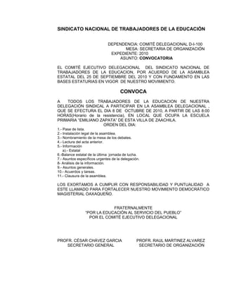 SINDICATO NACIONAL DE TRABAJADORES DE LA EDUCACIÓN


                              DEPENDENCIA: COMITÉ DELEGACIONAL D-I-100
                                     MESA: SECRETARIA DE ORGANIZACIÓN
                               EXPEDIENTE: 2010
                                  ASUNTO: CONVOCATORIA

EL COMITÉ EJECUTIVO DELEGACIONAL DEL SINDICATO NACIONAL DE
TRABAJADORES DE LA EDUCACION, POR ACUERDO DE LA ASAMBLEA
ESTATAL DEL 25 DE SEPTIEMBRE DEL 2010 Y CON FUNDAMENTO EN LAS
BASES ESTATURIAS EN VIGOR DE NUESTRO MOVIMIENTO.

                                      CONVOCA
A   TODOS LOS TRABAJADORES DE LA EDUCACION DE NUESTRA
DELEGACIÓN SINDICAL A PARTICIPAR EN LA ASAMBLEA DELEGACIONAL ,
QUE SE EFECTURA EL DIA 8 DE OCTUBRE DE 2010, A PARTIR DE LAS 8:00
HORAS(Horario de la resistencia), EN LOCAL QUE OCUPA LA ESCUELA
PRIMARIA “EMILIANO ZAPATA” DE ESTA VILLA DE ZAACHILA.
                    ORDEN DEL DIA:
1.- Pase de lista.
2.- Instalación legal de la asamblea.
3.- Nombramiento de la mesa de los debates.
4.- Lectura del acta anterior.
5.- Información
    a).- Estatal
6.-Balance estatal de la última jornada de lucha.
7.- Asuntos específicos urgentes de la delegación.
8- Análisis de la información.
9.- Asuntos generales.
10.- Acuerdos y tareas.
11.- Clausura de la asamblea.

LOS EXORTAMOS A CUMPLIR CON RESPONSABILIDAD Y PUNTUALIDAD A
ESTE LLAMADO PARA FORTALECER NUESTRO MOVIMIENTO DEMOCRÁTICO
MAGISTERIAL OAXAQUEÑO.


                             FRATERNALMENTE
                 “POR LA EDUCACIÓN AL SERVICIO DEL PUEBLO”
                   POR EL COMITÉ EJECUTIVO DELEGACIONAL




PROFR. CÉSAR CHÁVEZ GARCIA                      PROFR. RAUL MARTINEZ ALVAREZ
    SECRETARIO GENERAL                           SECRETARIO DE ORGANIZACIÓN
 