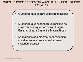 QUEN SE PODE PRESENTAR A AVALIACIÓN FINAL DA ESO
(REVÁLIDA)
• Alumnado que supera todas as materias.
• Alumnado que suspenda un máximo de
dúas materias que non sexan Lingua
Galega, Lingua Castelá e Matemáticas.
• As materias coa mesma denominación
nos diferentes cursos considéranse
materias distintas.
Departamento de Orientación
 