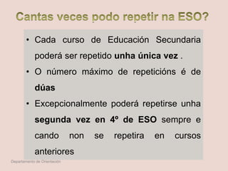• Cada curso de Educación Secundaria
poderá ser repetido unha única vez .
• O número máximo de repeticións é de
dúas
• Excepcionalmente poderá repetirse unha
segunda vez en 4º de ESO sempre e
cando non se repetira en cursos
anteriores
Departamento de Orientación
 