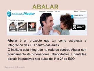 Abalar é un proxecto que ten como estratexia a
integración das TIC dentro das aulas.
O Instituto está integrado na rede de centros Abalar con
equipamento de ordenadores ultraportátiles e pantallas
dixitais interactivas nas aulas de 1º e 2º de ESO
Departamento de Orientación
 
