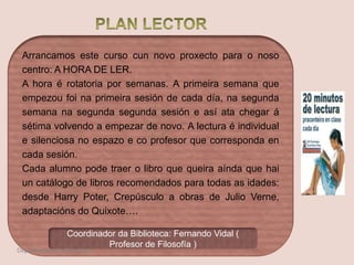 Arrancamos este curso cun novo proxecto para o noso
centro: A HORA DE LER.
A hora é rotatoria por semanas. A primeira semana que
empezou foi na primeira sesión de cada día, na segunda
semana na segunda segunda sesión e así ata chegar á
sétima volvendo a empezar de novo. A lectura é individual
e silenciosa no espazo e co profesor que corresponda en
cada sesión.
Cada alumno pode traer o libro que queira aínda que hai
un catálogo de libros recomendados para todas as idades:
desde Harry Poter, Crepúsculo a obras de Julio Verne,
adaptacións do Quixote….
Coordinador da Biblioteca: Fernando Vidal (
Profesor de Filosofía )
Departamento de Orientación
 