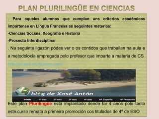 . Para aqueles alumnos que cumplan uns criterios académicos
impártense en Lingua Francesa as seguintes materias:
-Ciencias Sociais, Xeografía e Historia
-Proxecto Interdisciplinar
. Na seguinte ligazón pódes ver o os contidos que traballan na aula e
a metodoloxía empregada polo profesor que imparte a materia de CS
http://xosea.wordpress.com/
Este plan Plurilingüe está implantado dende fai 4 anos polo tanto
este curso remata a primeira promoción cos titulados de 4º de ESODepartamento de Orientación
 
