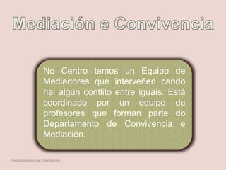 No Centro temos un Equipo de
Mediadores que interveñen cando
hai algún conflito entre iguais. Está
coordinado por un equipo de
profesores que forman parte do
Departamento de Convivencia e
Mediación.
Departamento de Orientación
 