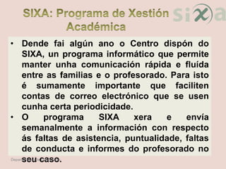 • Dende fai algún ano o Centro dispón do
SIXA, un programa informático que permite
manter unha comunicación rápida e fluída
entre as familias e o profesorado. Para isto
é sumamente importante que faciliten
contas de correo electrónico que se usen
cunha certa periodicidade.
• O programa SIXA xera e envía
semanalmente a información con respecto
ás faltas de asistencia, puntualidade, faltas
de conducta e informes do profesorado no
seu caso.Departamento de Orientación
 