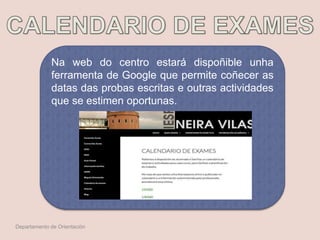 Na web do centro estará dispoñible unha
ferramenta de Google que permite coñecer as
datas das probas escritas e outras actividades
que se estimen oportunas.
Departamento de Orientación
 