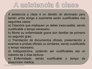 A asistencia a clase é un dereito do alumnado pero
tamén unha obriga e soamente serán xustificables nos
seguintes casos:
a) Citacións que impliquen un deber inescusable, sendo
xustificable o tempo necesario.
b) Morte ou enfermidade grave dun familiar de primeiro
ou segundo grao.
c) Tramitación de documentos oficiais, presentación a
exames e probas oficiais ou similares, sendo xustificable
o tempo necesario.
d) Indisposicións, podendo ser xustificables ata un
máximo de 2 días lectivos.
e) Enfermidade, sendo xustificable o tempo de
prescrición médica.
Departamento de Orientación
 